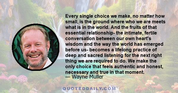 Every single choice we make, no matter how small, is the ground where who we are meets what is in the world. And the fruits of that essential relationship- the intimate, fertile conversation between our own heart's