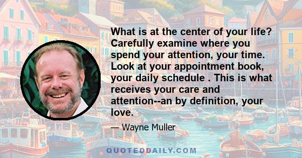 What is at the center of your life? Carefully examine where you spend your attention, your time. Look at your appointment book, your daily schedule
. This is what receives your care and attention--an by definition, your