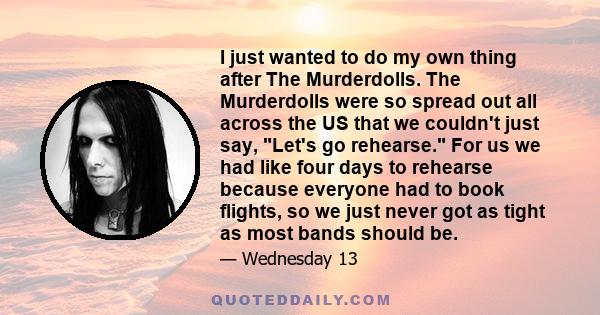 I just wanted to do my own thing after The Murderdolls. The Murderdolls were so spread out all across the US that we couldn't just say, Let's go rehearse. For us we had like four days to rehearse because everyone had to