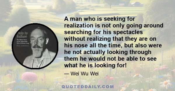 A man who is seeking for realization is not only going around searching for his spectacles without realizing that they are on his nose all the time, but also were he not actually looking through them he would not be