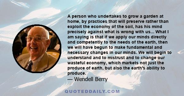A person who undertakes to grow a garden at home, by practices that will preserve rather than exploit the economy of the soil, has his mind precisely against what is wrong with us... What I am saying is that if we apply