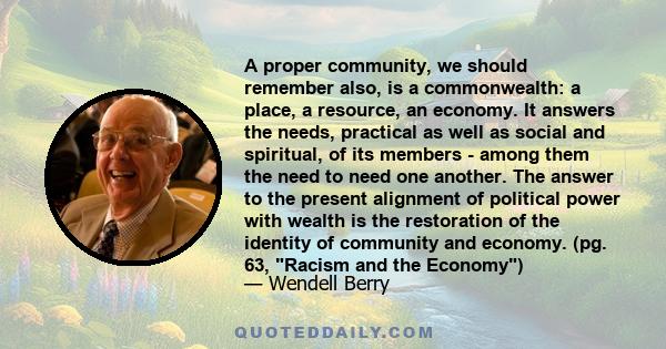 A proper community, we should remember also, is a commonwealth: a place, a resource, an economy. It answers the needs, practical as well as social and spiritual, of its members - among them the need to need one another.