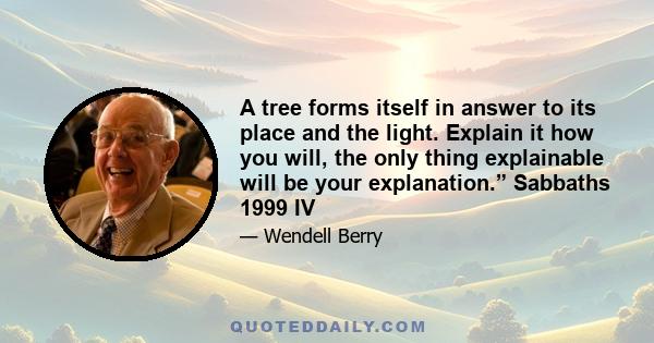 A tree forms itself in answer to its place and the light. Explain it how you will, the only thing explainable will be your explanation.” Sabbaths 1999 IV