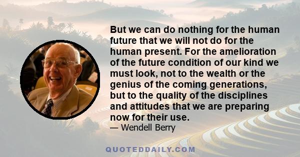 But we can do nothing for the human future that we will not do for the human present. For the amelioration of the future condition of our kind we must look, not to the wealth or the genius of the coming generations, but