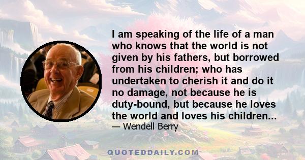 I am speaking of the life of a man who knows that the world is not given by his fathers, but borrowed from his children; who has undertaken to cherish it and do it no damage, not because he is duty-bound, but because he
