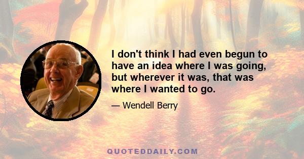 I don't think I had even begun to have an idea where I was going, but wherever it was, that was where I wanted to go.