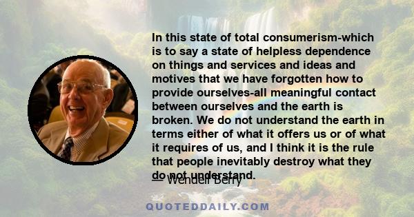 In this state of total consumerism-which is to say a state of helpless dependence on things and services and ideas and motives that we have forgotten how to provide ourselves-all meaningful contact between ourselves and