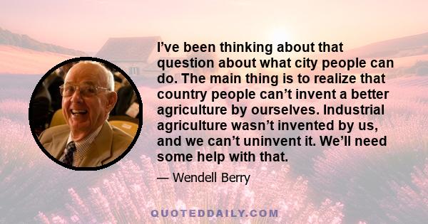 I’ve been thinking about that question about what city people can do. The main thing is to realize that country people can’t invent a better agriculture by ourselves. Industrial agriculture wasn’t invented by us, and we