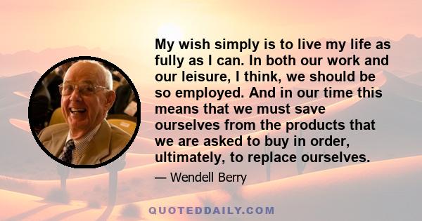 My wish simply is to live my life as fully as I can. In both our work and our leisure, I think, we should be so employed. And in our time this means that we must save ourselves from the products that we are asked to buy