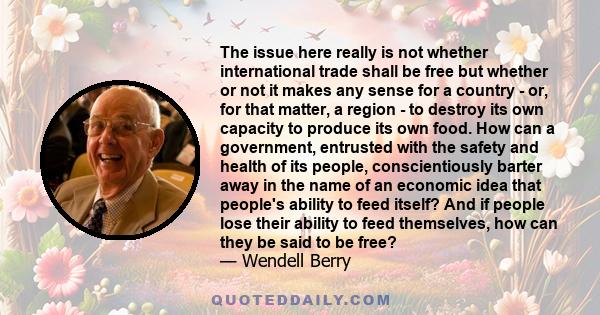 The issue here really is not whether international trade shall be free but whether or not it makes any sense for a country - or, for that matter, a region - to destroy its own capacity to produce its own food. How can a