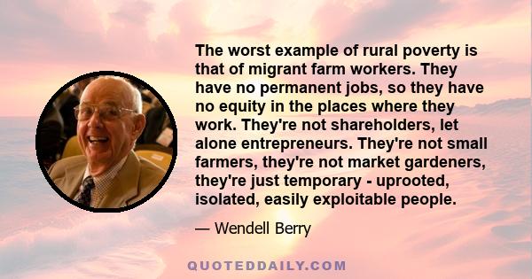 The worst example of rural poverty is that of migrant farm workers. They have no permanent jobs, so they have no equity in the places where they work. They're not shareholders, let alone entrepreneurs. They're not small