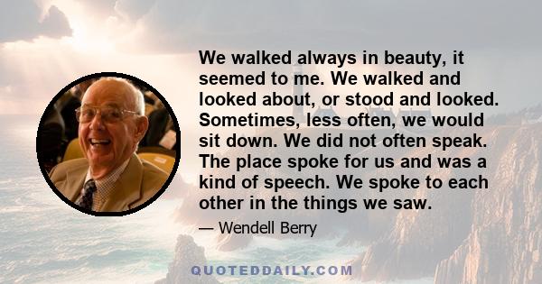 We walked always in beauty, it seemed to me. We walked and looked about, or stood and looked. Sometimes, less often, we would sit down. We did not often speak. The place spoke for us and was a kind of speech. We spoke