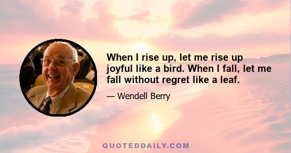 When I rise up, let me rise up joyful like a bird. When I fall, let me fall without regret like a leaf.