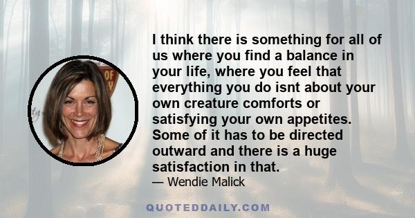 I think there is something for all of us where you find a balance in your life, where you feel that everything you do isnt about your own creature comforts or satisfying your own appetites. Some of it has to be directed
