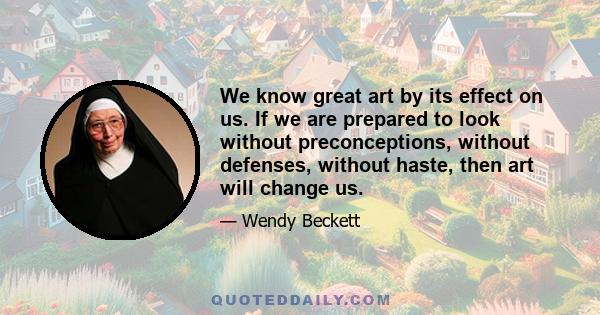 We know great art by its effect on us. If we are prepared to look without preconceptions, without defenses, without haste, then art will change us.