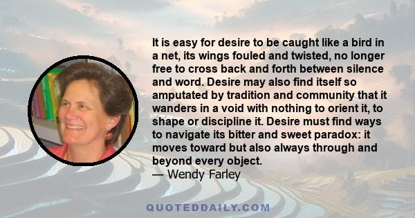 It is easy for desire to be caught like a bird in a net, its wings fouled and twisted, no longer free to cross back and forth between silence and word. Desire may also find itself so amputated by tradition and community