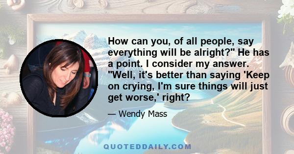 How can you, of all people, say everything will be alright? He has a point. I consider my answer. Well, it's better than saying 'Keep on crying, I'm sure things will just get worse,' right?