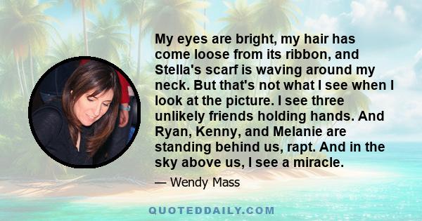 My eyes are bright, my hair has come loose from its ribbon, and Stella's scarf is waving around my neck. But that's not what I see when I look at the picture. I see three unlikely friends holding hands. And Ryan, Kenny,