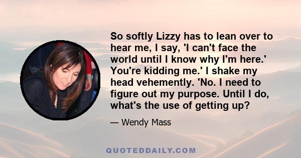 So softly Lizzy has to lean over to hear me, I say, 'I can't face the world until I know why I'm here.' You're kidding me.' I shake my head vehemently. 'No. I need to figure out my purpose. Until I do, what's the use of