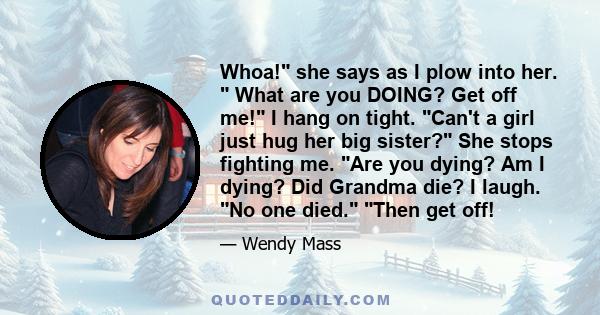 Whoa! she says as I plow into her. What are you DOING? Get off me! I hang on tight. Can't a girl just hug her big sister? She stops fighting me. Are you dying? Am I dying? Did Grandma die? I laugh. No one died. Then