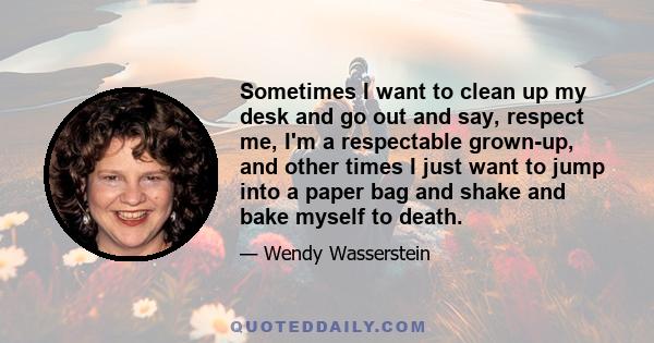 Sometimes I want to clean up my desk and go out and say, respect me, I'm a respectable grown-up, and other times I just want to jump into a paper bag and shake and bake myself to death.