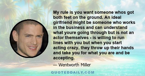 My rule is you want someone whos got both feet on the ground. An ideal girlfriend might be someone who works in the business and can understand what youre going through but is not an actor themselves - is willing to run