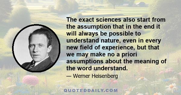 The exact sciences also start from the assumption that in the end it will always be possible to understand nature, even in every new field of experience, but that we may make no a priori assumptions about the meaning of