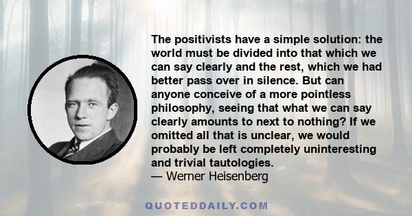 The positivists have a simple solution: the world must be divided into that which we can say clearly and the rest, which we had better pass over in silence. But can anyone conceive of a more pointless philosophy, seeing