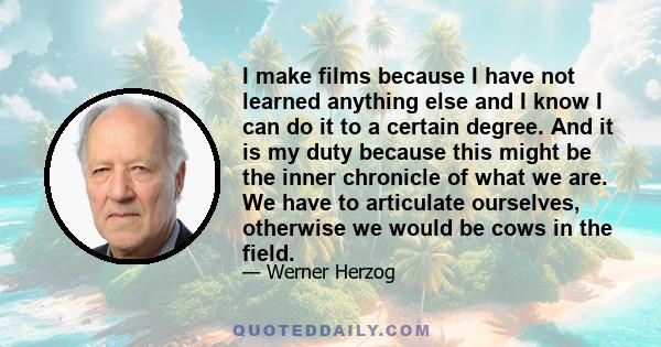 I make films because I have not learned anything else and I know I can do it to a certain degree. And it is my duty because this might be the inner chronicle of what we are. We have to articulate ourselves, otherwise we