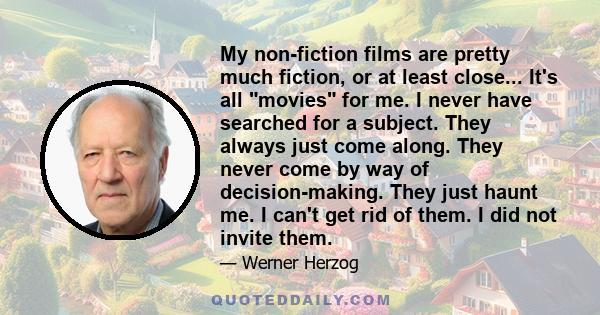 My non-fiction films are pretty much fiction, or at least close... It's all movies for me. I never have searched for a subject. They always just come along. They never come by way of decision-making. They just haunt me.
