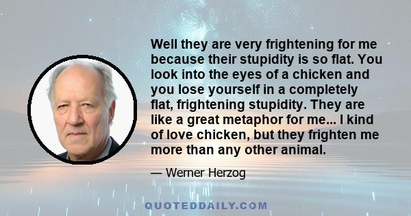 Well they are very frightening for me because their stupidity is so flat. You look into the eyes of a chicken and you lose yourself in a completely flat, frightening stupidity. They are like a great metaphor for me... I