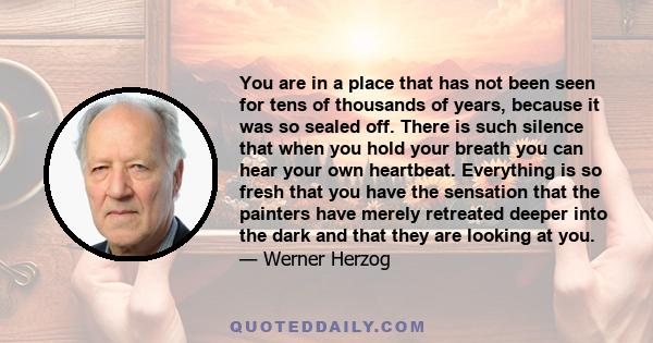 You are in a place that has not been seen for tens of thousands of years, because it was so sealed off. There is such silence that when you hold your breath you can hear your own heartbeat. Everything is so fresh that