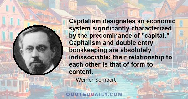 Capitalism designates an economic system significantly characterized by the predominance of capital. Capitalism and double entry bookkeeping are absolutely indissociable; their relationship to each other is that of form