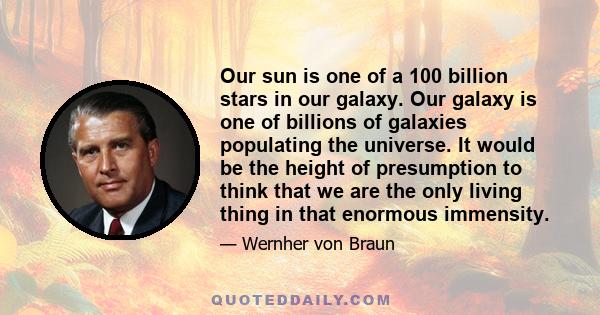 Our sun is one of a 100 billion stars in our galaxy. Our galaxy is one of billions of galaxies populating the universe. It would be the height of presumption to think that we are the only living thing in that enormous