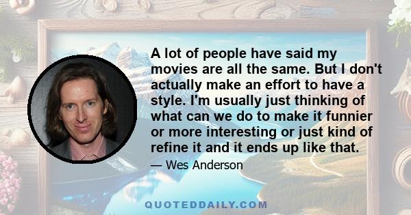A lot of people have said my movies are all the same. But I don't actually make an effort to have a style. I'm usually just thinking of what can we do to make it funnier or more interesting or just kind of refine it and