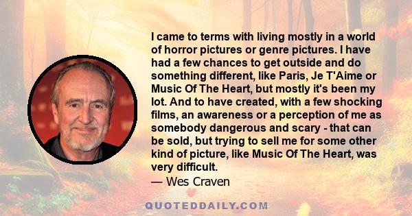 I came to terms with living mostly in a world of horror pictures or genre pictures. I have had a few chances to get outside and do something different, like Paris, Je T'Aime or Music Of The Heart, but mostly it's been