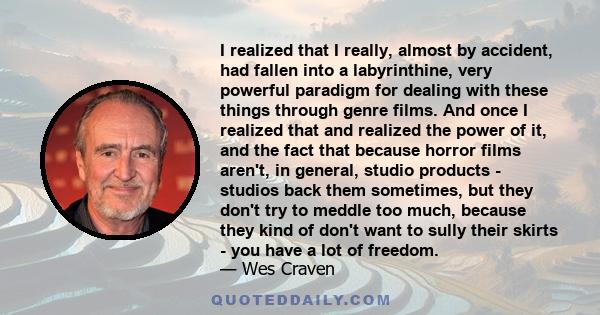 I realized that I really, almost by accident, had fallen into a labyrinthine, very powerful paradigm for dealing with these things through genre films. And once I realized that and realized the power of it, and the fact