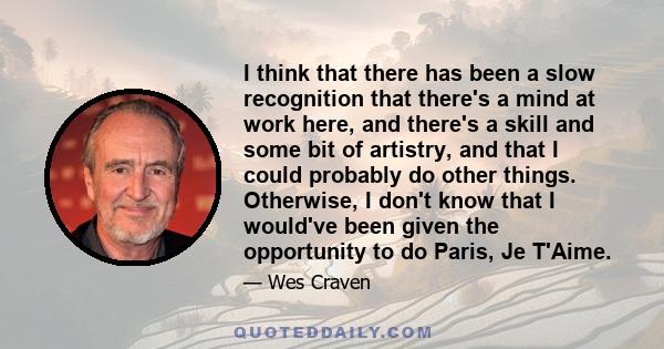 I think that there has been a slow recognition that there's a mind at work here, and there's a skill and some bit of artistry, and that I could probably do other things. Otherwise, I don't know that I would've been