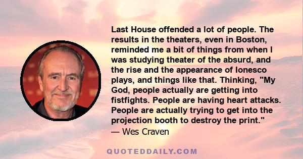 Last House offended a lot of people. The results in the theaters, even in Boston, reminded me a bit of things from when I was studying theater of the absurd, and the rise and the appearance of Ionesco plays, and things