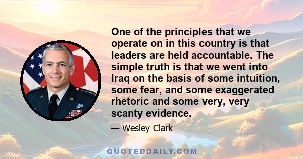 One of the principles that we operate on in this country is that leaders are held accountable. The simple truth is that we went into Iraq on the basis of some intuition, some fear, and some exaggerated rhetoric and some