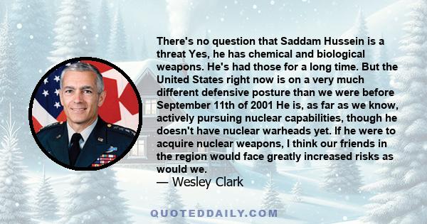 There's no question that Saddam Hussein is a threat Yes, he has chemical and biological weapons. He's had those for a long time. But the United States right now is on a very much different defensive posture than we were