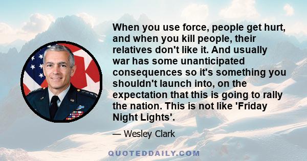 When you use force, people get hurt, and when you kill people, their relatives don't like it. And usually war has some unanticipated consequences so it's something you shouldn't launch into, on the expectation that this