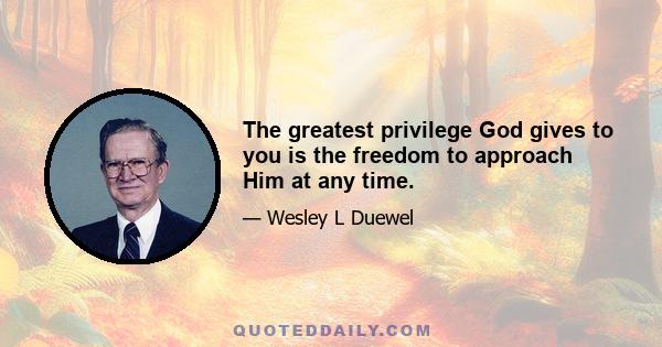 The greatest privilege God gives to you is the freedom to approach Him at any time.