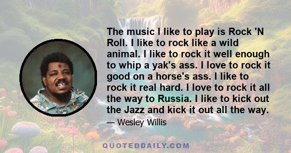 The music I like to play is Rock 'N Roll. I like to rock like a wild animal. I like to rock it well enough to whip a yak's ass. I love to rock it good on a horse's ass. I like to rock it real hard. I love to rock it all