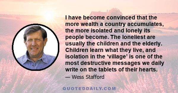 I have become convinced that the more wealth a country accumulates, the more isolated and lonely its people become. The loneliest are usually the children and the elderly. Children learn what they live, and isolation in