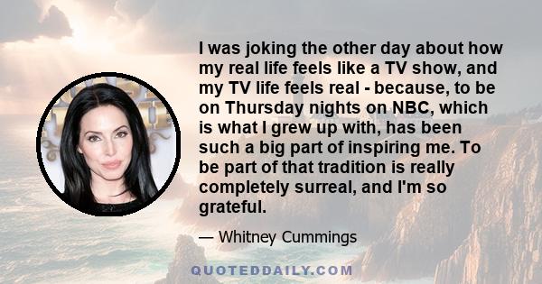 I was joking the other day about how my real life feels like a TV show, and my TV life feels real - because, to be on Thursday nights on NBC, which is what I grew up with, has been such a big part of inspiring me. To be