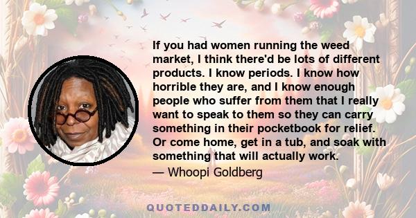 If you had women running the weed market, I think there'd be lots of different products. I know periods. I know how horrible they are, and I know enough people who suffer from them that I really want to speak to them so