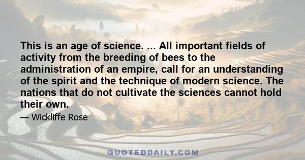 This is an age of science. ... All important fields of activity from the breeding of bees to the administration of an empire, call for an understanding of the spirit and the technique of modern science. The nations that