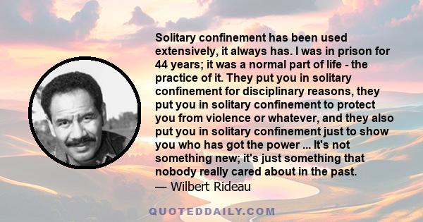 Solitary confinement has been used extensively, it always has. I was in prison for 44 years; it was a normal part of life - the practice of it. They put you in solitary confinement for disciplinary reasons, they put you