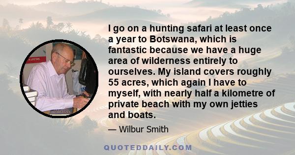 I go on a hunting safari at least once a year to Botswana, which is fantastic because we have a huge area of wilderness entirely to ourselves. My island covers roughly 55 acres, which again I have to myself, with nearly